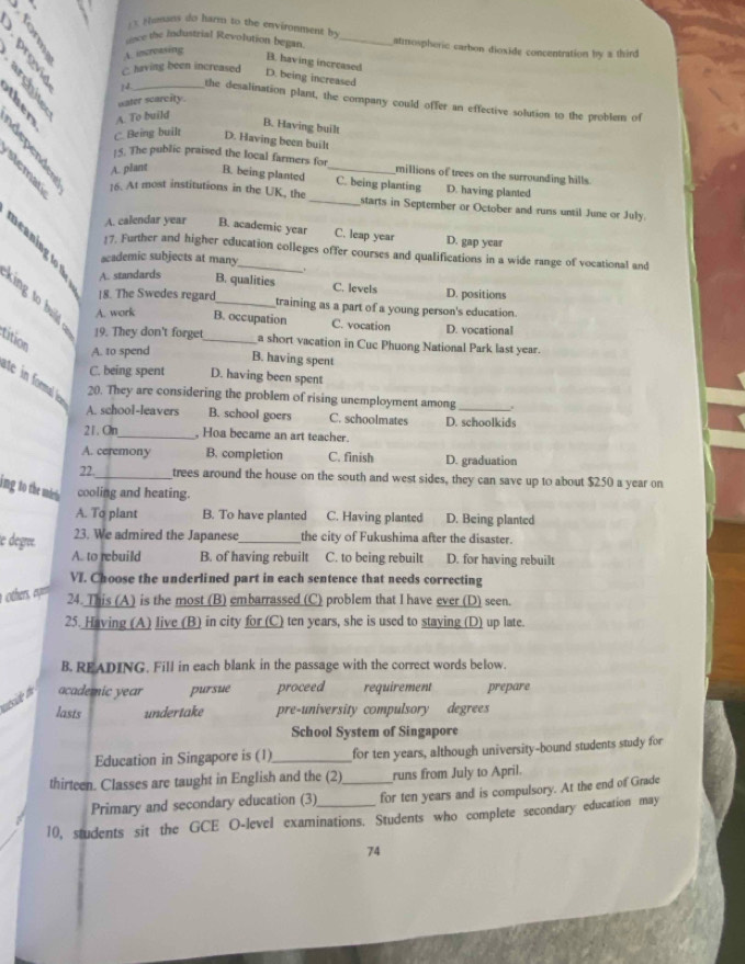 «  . Fhuans do harm to the enviromment by _atmospheric carbon dioxide concentration by a third
snce the Industrial Revolution began.
A. increasing
B. having increased
a B02 water scarcity.
C. having been increased D. being increased
14 the desalination plant, the company could offer an effective solution to the problem of
A. To build D. Having been built
B. Having built
C. Being built
15. The public praised the local farmers for millions of trees on the surrounding hills.
A. plant B. being planted _C. being planting D. having planted
16. At most institutions in the UK, the _starts in September or October and runs until June or July.
A. calendar year B. academic year C. leap year D. gap year
17. Further and higher education colleges offer courses and qualifications in a wide range of vocational and
academic subjects at many
A. standards B. qualities C. levels D. positions
k in  t  uld    18. The Swedes regard_ _training as a part of a young person's education.
A. work B. occupation C. vocation D. vocational
tition
19. They don't forget a short vacation in Cuc Phuong National Park last year.
A. to spend B. having spent
C. being spent D. having been spent
se i ema e
20. They are considering the problem of rising unemployment among
A. school-leavers B. school goers C. schoolmates D. schoolkids
21. On_ , Hoa became an art teacher.
A. ceremony B. completion C. finish D. graduation
22._ trees around the house on the south and west sides, they can save up to about $250 a year on
ing to the underi n cooling and heating.
A. To plant B. To have planted C. Having planted D. Being planted
le dégrée.
23. We admired the Japanese_ the city of Fukushima after the disaster.
A. to rebuild B. of having rebuilt C. to being rebuilt D. for having rebuilt
VI. Choose the underlined part in each sentence that needs correcting
thers o 24. This (A) is the most (B) embarrassed (C) problem that I have ever (D) seen.
25. Having (A) live (B) in city for (C) ten years, she is used to staying (D) up late.
B. READING. Fill in each blank in the passage with the correct words below.
suéside the academic year pursue proceed requirement prepare
lasts undertake pre-university compulsory degrees
School System of Singapore
Education in Singapore is (1)_ for ten years, although university-bound students study for
thirteen. Classes are taught in English and the (2)_ runs from July to April.
Primary and secondary education (3) for ten years and is compulsory. At the end of Grade
10, students sit the GCE O-level examinations. Students who complete secondary education may
74