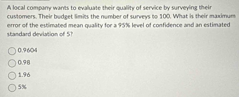 A local company wants to evaluate their quality of service by surveying their
customers. Their budget limits the number of surveys to 100. What is their maximum
error of the estimated mean quality for a 95% level of confidence and an estimated
standard deviation of 5?
0.9604
0.98
1.96
5%