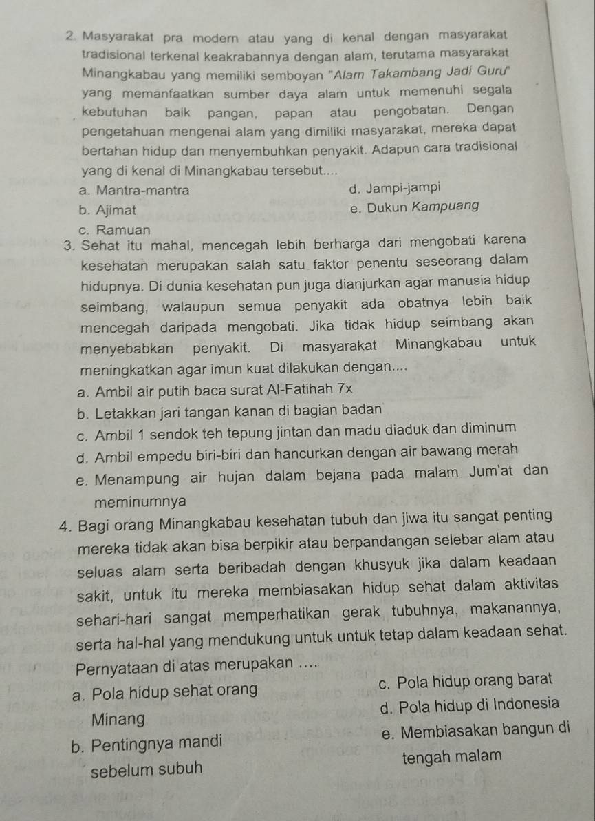 Masyarakat pra modern atau yang di kenal dengan masyarakat
tradisional terkenal keakrabannya dengan alam, terutama masyarakat
Minangkabau yang memiliki semboyan ''Alam Takambang Jadi Guru''
yang memanfaatkan sumber daya alam untuk memenuhi segala
kebutuhan baik pangan, papan atau pengobatan. Dengan
pengetahuan mengenai alam yang dimiliki masyarakat, mereka dapat
bertahan hidup dan menyembuhkan penyakit. Adapun cara tradisional
yang di kenal di Minangkabau tersebut....
a. Mantra-mantra d. Jampi-jampi
b. Ajimat e. Dukun Kampuang
c. Ramuan
3. Sehat itu mahal, mencegah lebih berharga dari mengobati karena
kesehatan merupakan salah satu faktor penentu seseorang dalam
hidupnya. Di dunia kesehatan pun juga dianjurkan agar manusia hidup
seimbang, walaupun semua penyakit ada obatnya lebih baik
mencegah daripada mengobati. Jika tidak hidup seimbang akan
menyebabkan penyakit. Di masyarakat Minangkabau untuk
meningkatkan agar imun kuat dilakukan dengan....
a. Ambil air putih baca surat Al-Fatihah 7x
b. Letakkan jari tangan kanan di bagian badan
c. Ambil 1 sendok teh tepung jintan dan madu diaduk dan diminum
d. Ambil empedu biri-biri dan hancurkan dengan air bawang merah
e. Menampung air hujan dalam bejana pada malam Jum'at dan
meminumnya
4. Bagi orang Minangkabau kesehatan tubuh dan jiwa itu sangat penting
mereka tidak akan bisa berpikir atau berpandangan selebar alam atau
seluas alam serta beribadah dengan khusyuk jika dalam keadaan 
sakit, untuk itu mereka membiasakan hidup sehat dalam aktivitas
sehari-hari sangat memperhatikan gerak tubuhnya, makanannya,
serta hal-hal yang mendukung untuk untuk tetap dalam keadaan sehat.
Pernyataan di atas merupakan ....
a. Pola hidup sehat orang c. Pola hidup orang barat
Minang d. Pola hidup di Indonesia
b. Pentingnya mandi e. Membiasakan bangun di
sebelum subuh tengah malam