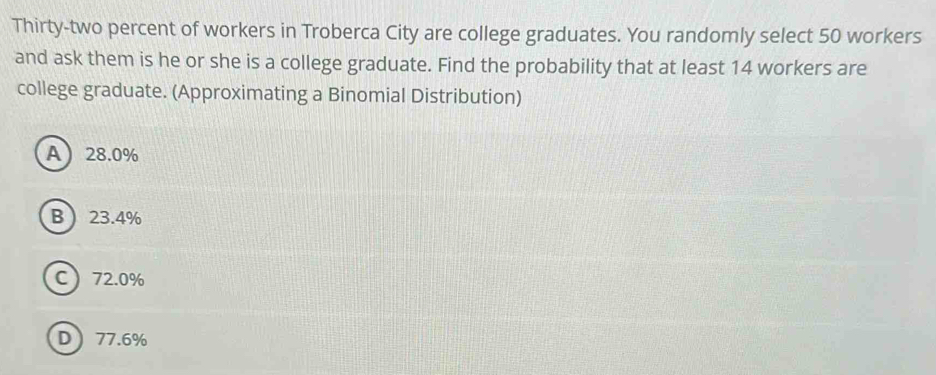 Thirty-two percent of workers in Troberca City are college graduates. You randomly select 50 workers
and ask them is he or she is a college graduate. Find the probability that at least 14 workers are
college graduate. (Approximating a Binomial Distribution)
A 28.0%
B 23.4%
C 72.0%
D 77.6%