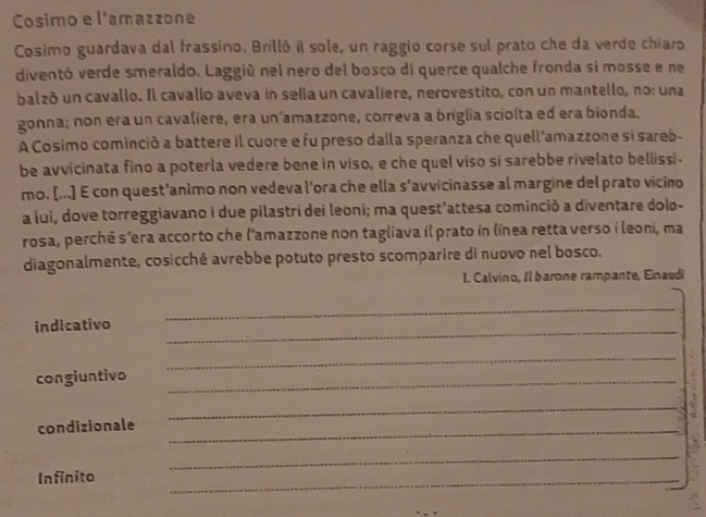 Cosimo e l'amazzone 
Cosimo guardava dal frassino. Brilló il sole, un raggio corse sul prato che da verde chiaro 
diventó verde smeraldo. Laggiú nel nero del bosco di querce qualche fronda si mosse e ne 
balzó un cavallo. Il cavallo aveva in sella un cavaliere, nerovestito, con un mantello, no: una 
gonna; non era un cavaliere, era un’amazzone, correva a briglia sciolta ed era bionda. 
A Cosimo cominció a battere il cuore e fu preso dalla speranza che quell'amazzone si sareb- 
be avvicinata fino a poterla vedere bene in viso, e che quel viso si sarebbe rivelato bellissi- 
mo. [...] E con quest’animo non vedeva l’ora che ella s’avvicinasse al margine del prato vicino 
a lui, dove torreggiavano i due pilastri dei leoni; ma quest'attesa cominció a diventare dolo- 
rosa, perchê s’era accorto che l’amazzone non tagliava il prato in lînea retta verso i leoni, ma 
diagonalmente, cosicché avrebbe potuto presto scomparire di nuovo nel bosco. 
I. Calvino, Il barone rampante, Einaudi 
indicativo_ 
_ 
_ 
congiuntivo_ 
condizionale_ 
_ 
_ 
Infinito 
_
