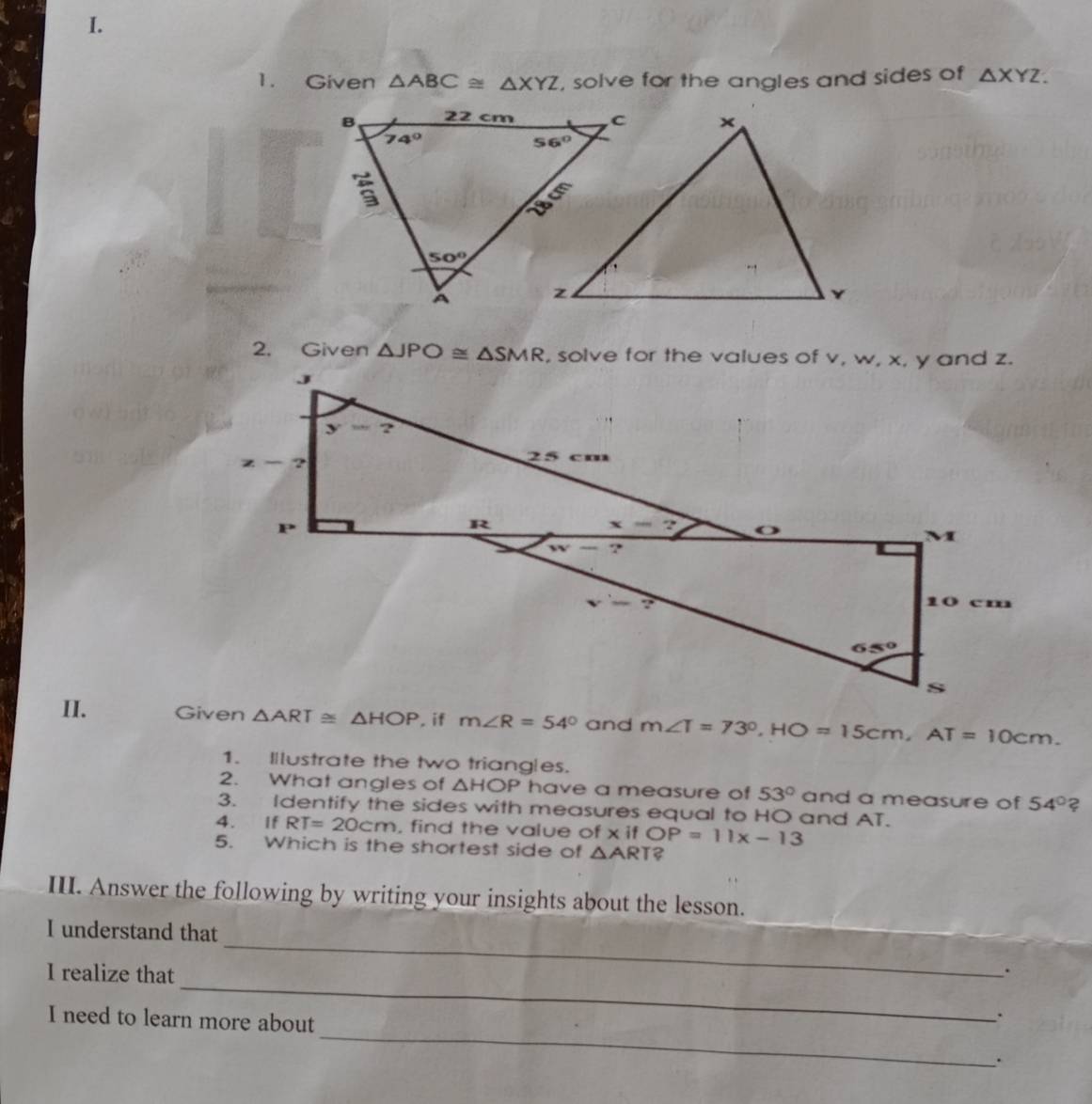 Given △ ABC≌ △ XYZ , solve for the angles and sides of △ XYZ.
2. Given △ JPO≌ △ SMR
II. △ ART≌ △ HOP m∠ R=54° and m∠ T=73°,HO=15cm,AT=10cm.
1. Illustrate the two triangles.
2. What angles of △ HOP have a measure of 53° and a measure of 54°
3. Identify the sides with measures equal to HO and AT.
4. If RT=20cm , find the value of x if OP=11x-13
5. Which is the shortest side of △ ART?
_
III. Answer the following by writing your insights about the lesson.
_
I understand that
_
I realize that
.
I need to learn more about
.
_
.