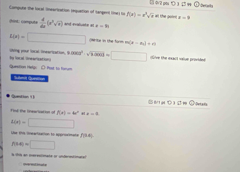 □0/2 pts つ 3 99 Details 
Compute the local linearization (equation of tangent line) to f(x)=x^3sqrt(x) at the point x=9
(hint: compute  d/dx (x^3sqrt(x)) and evaluate at x=9)
L(x)=□ (Write in the form m(x-x_0)+c)
Using your local linearization, 9.0003^3· sqrt(9.0003)approx □ (Give the exact value provided 
by local linearization) 
Question Help: D Post to forum 
Submit Question 
Question 13 
✔0/1 pt O3approx 99 Details 
Find the linearization of f(x)=4e^x at x=0.
L(x)= =□
Use this linearization to approximate f(0.6).
f(0.6)approx □
ls this an overestimate or underestimate? 
overestimate