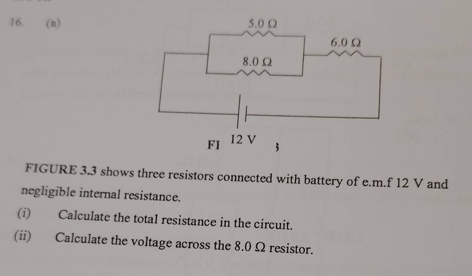 FIGURE 3.3 shows three resistors connected with battery of e. m.f 12 V and 
negligible internal resistance. 
(i) Calculate the total resistance in the circuit. 
(ii) Calculate the voltage across the 8.0 Ω resistor.