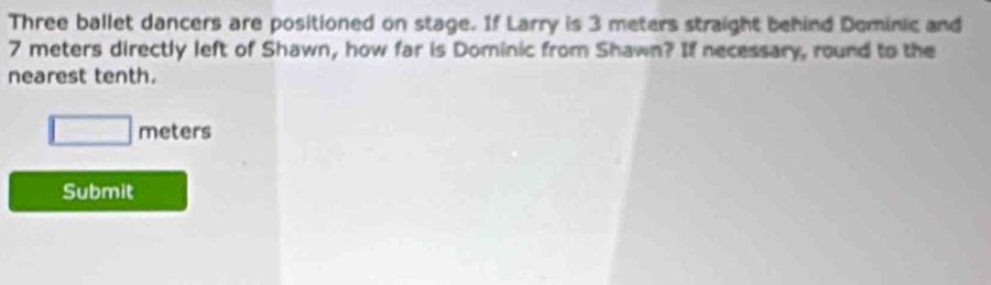 Three ballet dancers are positioned on stage. If Larry is 3 meters straight behind Dominic and
7 meters directly left of Shawn, how far is Dominic from Shawn? If necessary, round to the 
nearest tenth.
□ meters
Submit