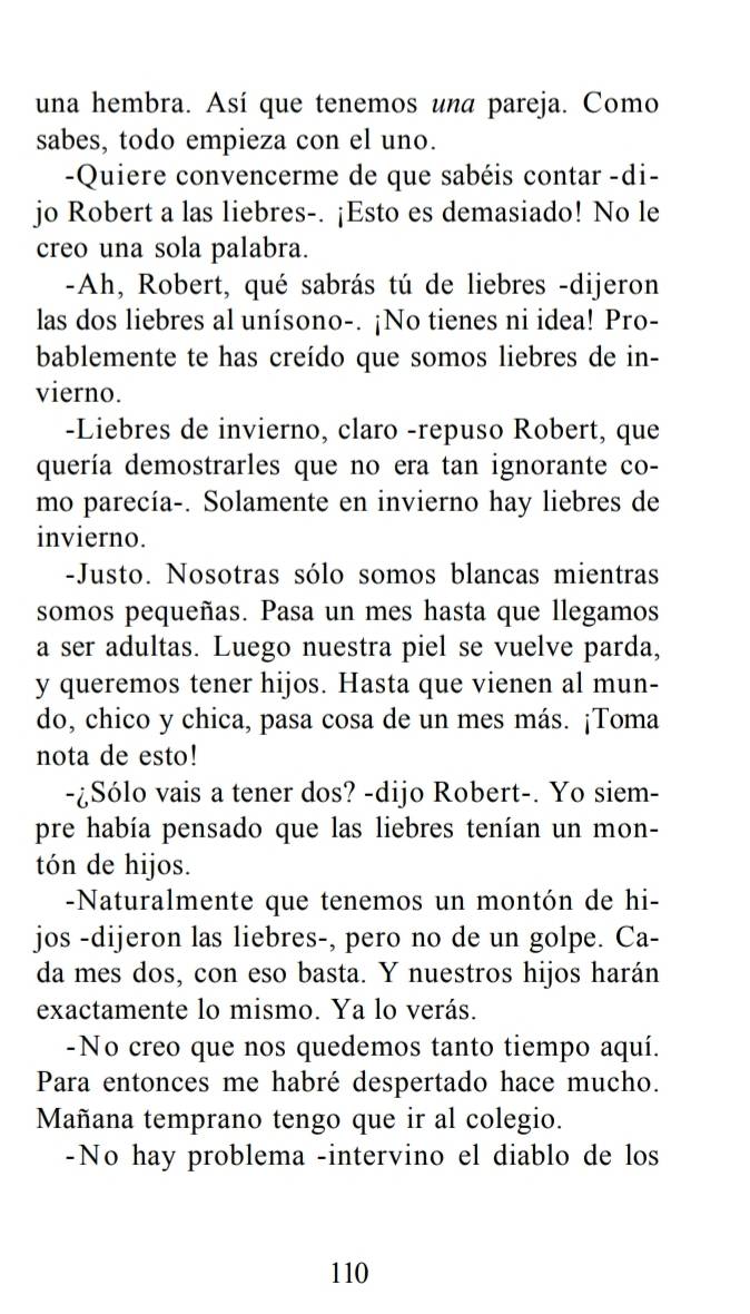 una hembra. Así que tenemos una pareja. Como 
sabes, todo empieza con el uno. 
-Quiere convencerme de que sabéis contar -di- 
jo Robert a las liebres-. ¡Esto es demasiado! No le 
creo una sola palabra. 
-Ah, Robert, qué sabrás tú de liebres -dijeron 
las dos liebres al unísono-. ¡No tienes ni idea! Pro- 
bablemente te has creído que somos liebres de in- 
vierno. 
-Liebres de invierno, claro -repuso Robert, que 
quería demostrarles que no era tan ignorante co- 
mo parecía-. Solamente en invierno hay liebres de 
invierno. 
-Justo. Nosotras sólo somos blancas mientras 
somos pequeñas. Pasa un mes hasta que llegamos 
a ser adultas. Luego nuestra piel se vuelve parda, 
y queremos tener hijos. Hasta que vienen al mun- 
do, chico y chica, pasa cosa de un mes más. ¡Toma 
nota de esto! 
-¿Sólo vais a tener dos? -dijo Robert-. Yo siem- 
pre había pensado que las liebres tenían un mon- 
tón de hijos. 
-Naturalmente que tenemos un montón de hi- 
jos -dijeron las liebres-, pero no de un golpe. Ca- 
da mes dos, con eso basta. Y nuestros hijos harán 
exactamente lo mismo. Ya lo verás. 
-No creo que nos quedemos tanto tiempo aquí. 
Para entonces me habré despertado hace mucho. 
Mañana temprano tengo que ir al colegio. 
-No hay problema -intervino el diablo de los 
110