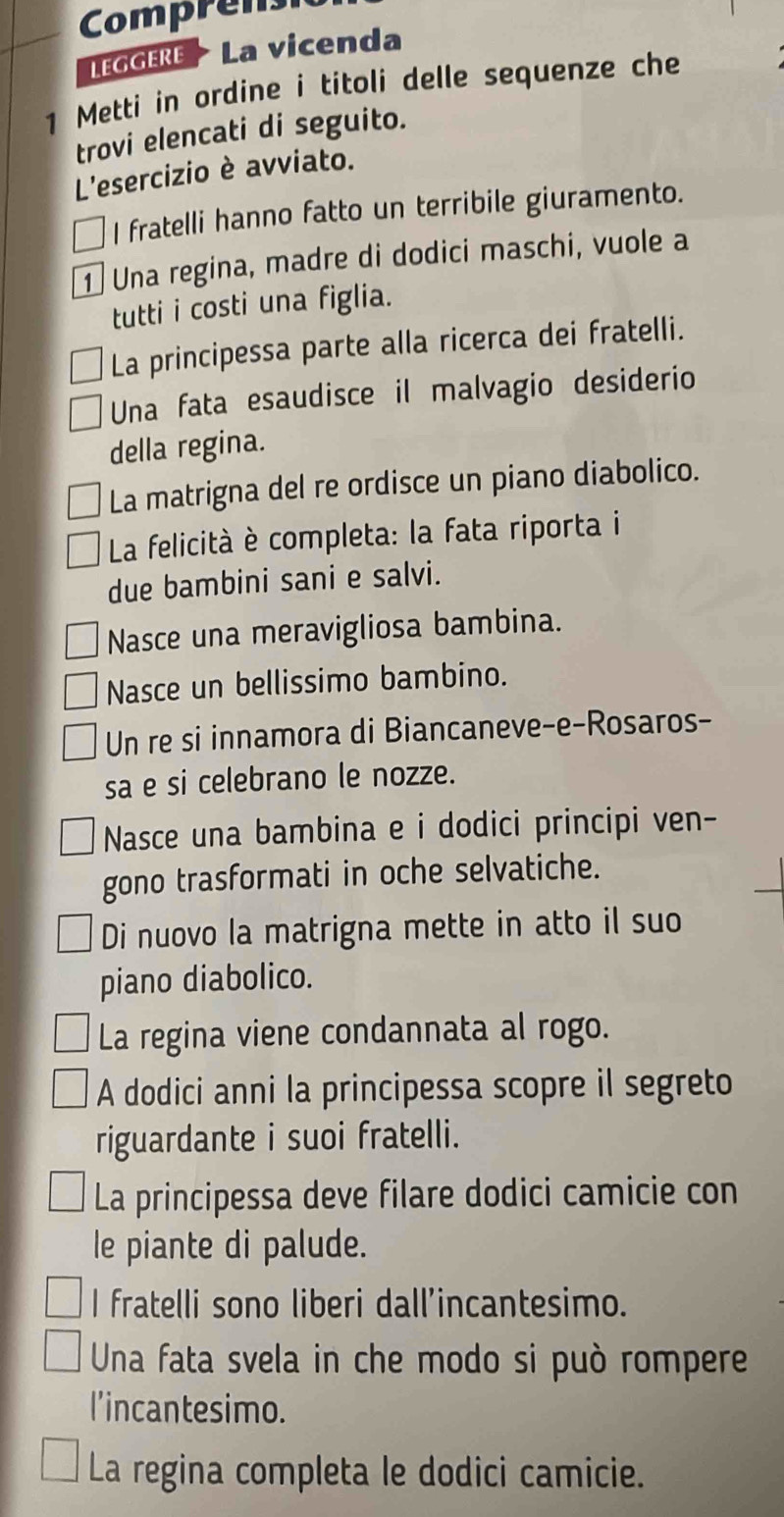 Comprens 
LEGGERE * La vicenda 
1 Metti in ordine i titoli delle sequenze che 
trovi elencati di seguito. 
L'esercizio è avviato. 
I fratelli hanno fatto un terribile giuramento. 
1 Una regina, madre di dodici maschi, vuole a 
tutti i costi una figlia. 
La principessa parte alla ricerca dei fratelli. 
Una fata esaudisce il malvagio desiderio 
della regina. 
La matrigna del re ordisce un piano diabolico. 
La felicità è completa: la fata riporta i 
due bambini sani e salvi. 
Nasce una meravigliosa bambina. 
Nasce un bellissimo bambino. 
Un re si innamora di Biancaneve-e-Rosaros- 
sa e si celebrano le nozze. 
Nasce una bambina e i dodici principi ven- 
gono trasformati in oche selvatiche. 
Di nuovo la matrigna mette in atto il suo 
piano diabolico. 
La regina viene condannata al rogo. 
A dodici anni la principessa scopre il segreto 
riguardante i suoi fratelli. 
La principessa deve filare dodici camicie con 
le piante di palude. 
I fratelli sono liberi dall’incantesimo. 
Una fata svela in che modo si può rompere 
l’incantesimo. 
La regina completa le dodici camicie.