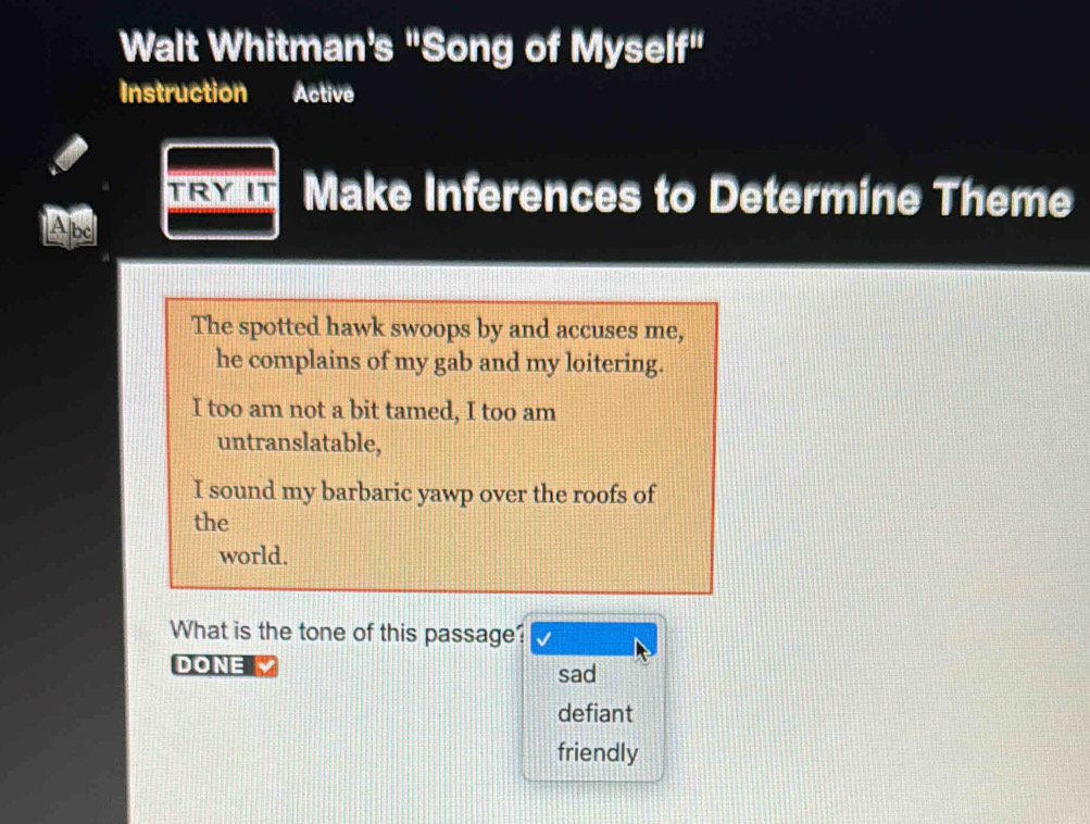 Walt Whitman’s "Song of Myself"
Instruction Active
Make Inferences to Determine Theme
Abe
The spotted hawk swoops by and accuses me,
he complains of my gab and my loitering.
I too am not a bit tamed, I too am
untranslatable,
I sound my barbaric yawp over the roofs of
the
world.
What is the tone of this passage?
DONE sad
defiant
friendly