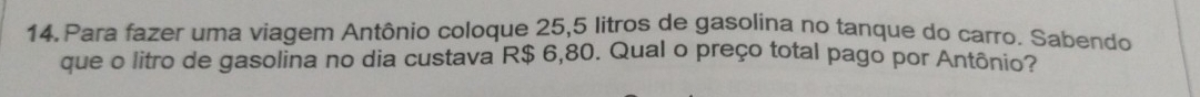 Para fazer uma viagem Antônio coloque 25,5 litros de gasolina no tanque do carro. Sabendo 
que o litro de gasolina no dia custava R$ 6,80. Qual o preço total pago por Antônio?