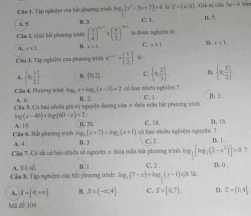 Tập nghiệm của bắt phương trình log _ 1/2 (x^2-5x+7)>0 là S=(a;b). Giả trị của 5a-h bằn
A. 5. B. 3. C. 1. D. 7.
Câu 2. Giải bắt phương trình: ( 3/4 )^2x-1≤ ( 4/3 )^-2+x ta được nghiệm là:
A, x≤ 1.
B. x>1.
C. x≥ 1.
D. x<1.
Câu 3, Tập nghiệm của phương trình 4^(x-x^2)=( 1/2 )^x là :
A.  0; 1/2  .
B.  0;2 .
C.  0; 2/3  .  0; 3/2  .
D.
Câu 4. Phương trình log _2x+log _2(x-3)=2 có bao nhiêu nghiệm ?
A. 0 . B. 2 . C. 1.
D. 3 .
Câu 5. Có bao nhiêu giá trị nguyên đương của x thỏa mãn bắt phương trình
log (x-40)+log (60-x)<2</tex> :
A. 10. B. 20. C. 18. D. 19.
Câu 6. Bắt phương trình log _4(x+7)>log _2(x+1) có bao nhiêu nghiệm nguyên ?
A. 4 . B. 3 . C. 2 .
D. 1 .
Câu 7. Có tắt cả bao nhiêu số nguyên x thỏa mãn bắt phương trình log _ 1/3 [log _2(2-x^2)]>0 ?
A. Vô số. B. 1 . C. 2 . D. 0 .
Câu 8. Tập nghiệm của bắt phương trình: log _2(7-x)+log _ 1/2 (x-1)≤slant 0 là:
A. S=[4;+∈fty ). B. S=(-∈fty ;4]. C. S=[4;7). D. S=(1;4].
Mã đề 104