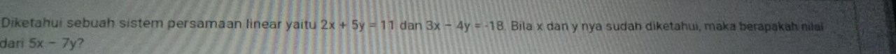 Diketahui sebuah sistem persamaan linear yaitu 2x+5y=11 dan 3x-4y=-18 Bila x dan y nya sudah diketahui, maka berapakah nila
dari 5x-7y ?