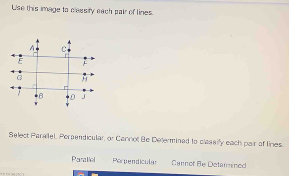 Use this image to classify each pair of lines.
Select Parallel, Perpendicular, or Cannot Be Determined to classify each pair of lines.
Parallel Perpendicular Cannot Be Determined
ere to search