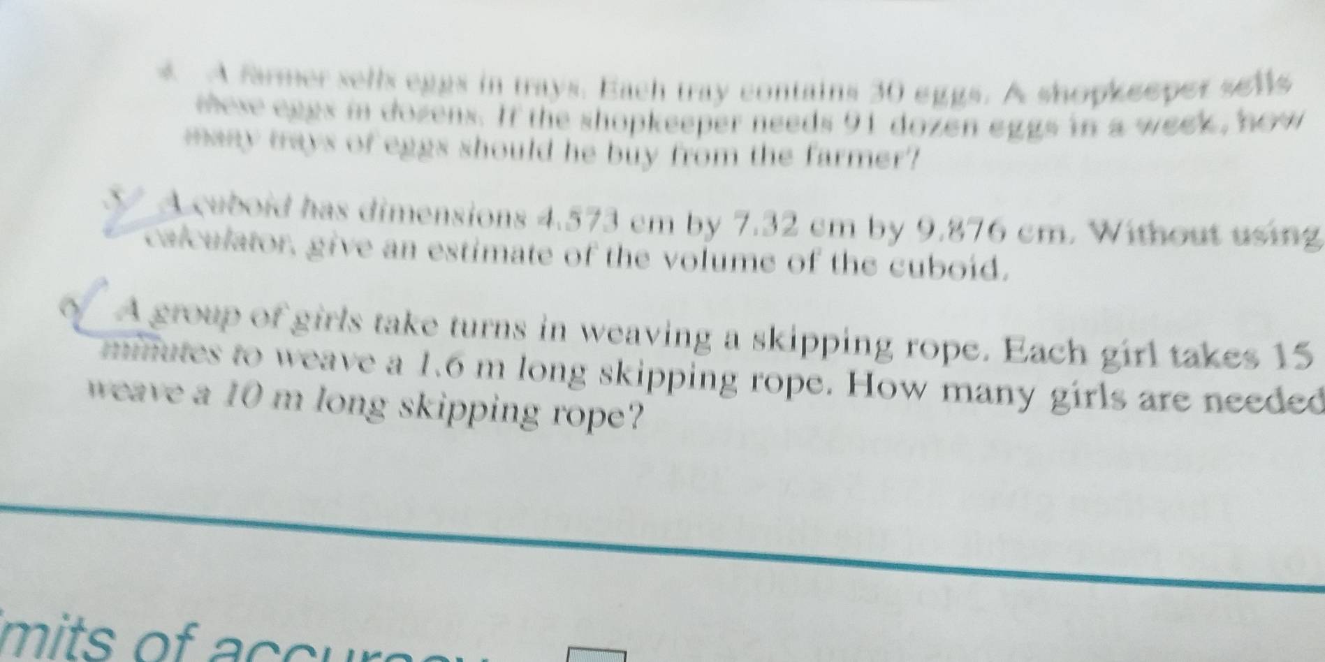A farmer sells eggs in trays. Each tray contains 30 eggs. A shopkeeper sells 
eeve eggs in dozens. If the shopkeeper needs 91 dozen eggs in a week, how 
many trays of eggs should he buy from the farmer? 
V A cubold has dimensions 4.573 cm by 7.32 cm by 9.876 cm. Without using 
calculator, give an estimate of the volume of the cuboid. 
A group of girls take turns in weaving a skipping rope. Each girl takes 15
minutes to weave a 1.6 m long skipping rope. How many girls are needed 
weave a 10 m long skipping rope 
it a c