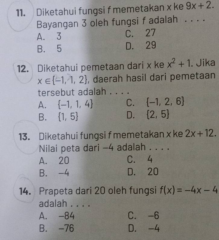 Diketahui fungsi f memetakan x ke 9x+2. 
Bayangan 3 oleh fungsi f adalah . . ..
A. 3 C. 27
B. 5 D. 29
12. Diketahui pemetaan dari x ke x^2+1. Jika
x∈  -1,1,2 , daerah hasil dari pemetaan
tersebut adalah . . . .
A.  -1,1,4
C.  -1,2,6
B.  1,5 D.  2,5
13. Diketahui fungsi f memetakan x ke 2x+12. 
Nilai peta dari -4 adalah . . . .
A. 20 C. 4
B. -4 D. 20
14. Prapeta dari 20 oleh fungsi f(x)=-4x-4
adalah . . . .
A. -84 C. -6
B. -76 D. -4