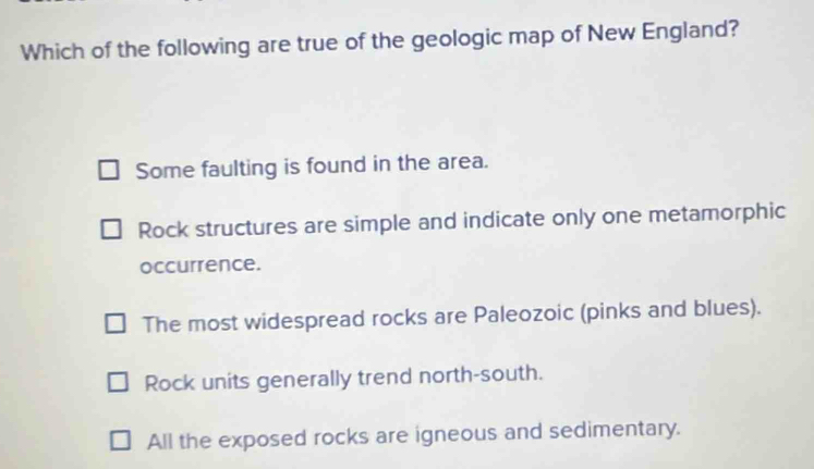 Which of the following are true of the geologic map of New England?
Some faulting is found in the area.
Rock structures are simple and indicate only one metamorphic
occurrence.
The most widespread rocks are Paleozoic (pinks and blues).
Rock units generally trend north-south.
All the exposed rocks are igneous and sedimentary.