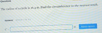 Question 
The radius of a circle is 16.4 m. Find the circumference to the negrest tenth. 
Answer Atter pt's out of 2
C=□ m Sulmit Answer