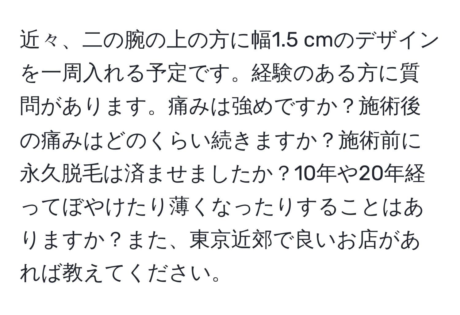 近々、二の腕の上の方に幅1.5 cmのデザインを一周入れる予定です。経験のある方に質問があります。痛みは強めですか？施術後の痛みはどのくらい続きますか？施術前に永久脱毛は済ませましたか？10年や20年経ってぼやけたり薄くなったりすることはありますか？また、東京近郊で良いお店があれば教えてください。