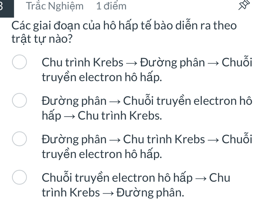 a Trắc Nghiệm 1 điểm
Các giai đoạn của hô hấp tế bào diễn ra theo
trật tự nào?
Chu trình Krebs → Đường phân → Chuỗi
truyền electron hô hấp.
Đường phân → Chuỗi truyền electron hô
hấp → Chu trình Krebs.
Đường phân → Chu trình Krebs → Chuỗi
truyền electron hô hấp.
Chuỗi truyền electron hô hấp → Chu
trình Krebs → Đường phân.