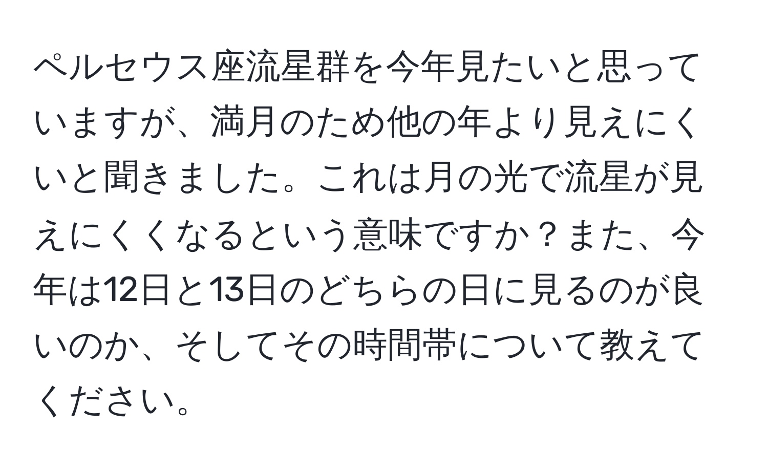 ペルセウス座流星群を今年見たいと思っていますが、満月のため他の年より見えにくいと聞きました。これは月の光で流星が見えにくくなるという意味ですか？また、今年は12日と13日のどちらの日に見るのが良いのか、そしてその時間帯について教えてください。