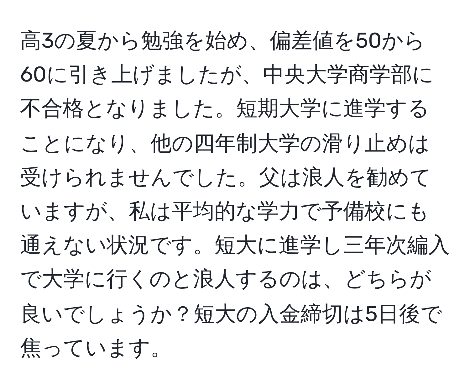 高3の夏から勉強を始め、偏差値を50から60に引き上げましたが、中央大学商学部に不合格となりました。短期大学に進学することになり、他の四年制大学の滑り止めは受けられませんでした。父は浪人を勧めていますが、私は平均的な学力で予備校にも通えない状況です。短大に進学し三年次編入で大学に行くのと浪人するのは、どちらが良いでしょうか？短大の入金締切は5日後で焦っています。