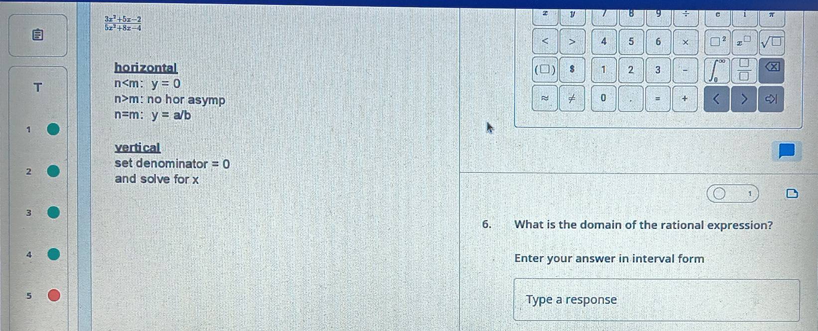  (3x^2+5x-2)/5x^2+8x-4 
τ y 7 8 9 a e 1 π
< > 4 5 6 ×
horizontal (□) $ 1 2 3 (x
n y=0
~
n>m: no hor asymp ≠ 0 = + < <>
n= m: y=a/b
1
vertical
set denominator =0
2
and solve for x
3
6. What is the domain of the rational expression?
4
Enter your answer in interval form
Type a response