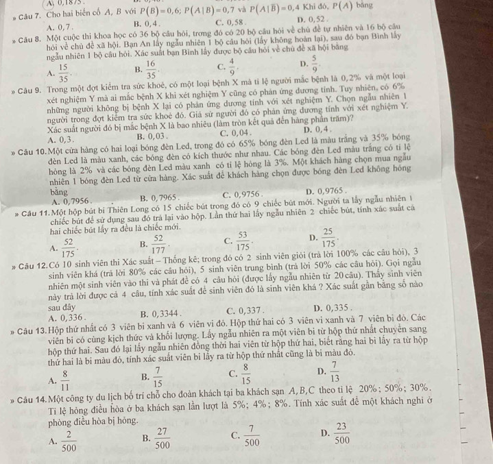 A、 0,1875 
* Câu 7. Cho hai biến cố A, B với P(B)=0,6;P(A|B)=0,7 và P(A|overline B)=0,4Khid6,P(A) bāng
A. 0, 7 . B. 0, 4 . C. 0,58 . D. 0,52 .
Câu 8. Một cuộc thì khoa học có 36 bộ câu hỏi, trơng đó có 20 bộ câu hỏi về chủ đề tự nhiên và 16 bộ câu
hỏi về chủ đề xã hội. Bạn An lấy ngẫu nhiên 1 bộ câu hỏi (lấy không hoàn lại), sau đó bạn Bình lấy
ngẫu nhiên 1 bộ câu hỏi. Xác suất bạn Bình lấy được bộ câu hỏi về chủ đề xã hội bằng
A.  15/35 . B.  16/35 . C.  4/9 . D.  5/9 .
* Câu 9. Trong một đợt kiểm tra sức khoẻ, có một loại bệnh X mà tỉ lệ người mắc bệnh là 0,2% và một loại
xét nghiệm Y mà ai mắc bệnh X khi xét nghiệm Y cũng có phản ứng dương tỉnh. Tuy nhiên, có 6%
những người không bị bệnh X lại có phản ứng dương tính với xét nghiệm Y. Chọn ngẫu nhiên 1
người trong đợt kiểm tra sức khoẻ đó. Giả sử người đó có phản ứng dương tính với xét nghiệm Y.
Xác suất người đó bị mắc bệnh X là bao nhiêu (làm tròn kết quả đến hàng phần trăm)?
A. 0, 3 . B. 0,03 . C. 0,04 . D. 0, 4 .
* Câu 10.Một cửa hàng có hai loại bóng đèn Led, trong đó có 65% bóng đèn Led là màu trắng và 35% bóng
dèn Led là màu xanh, các bóng đèn có kích thước như nhau. Các bóng đèn Led màu trắng có tỉ lệ
hỏng là 2% và các bóng đèn Led màu xanh có tỉ lệ hóng là 3%. Một khách hàng chọn mua ngẫu
nhiên 1 bóng đèn Led từ cửa hàng. Xác suất để khách hàng chọn được bóng đèn Led không hóng
bằng D. 0,9765 .
A. 0, 7956 . B. 0, 7965 . C. 0,9756
* Câu 11.Một hộp bút bi Thiên Long có 15 chiếc bút trong đó có 9 chiếc bút mới. Người ta lấy ngẫu nhiênI
chiếc bút để sử dụng sau đó trả lại vào hộp. Lần thứ hai lấy ngẫu nhiên 2 chiếc bút, tính xác suất cá
hai chiếc bút lấy ra đều là chiếc mới.
A.  52/175 . B.  52/177 . C.  53/175 . D.  25/175 .
# Câu 12.Có 10 sinh viên thi Xác suất - Thống kê; trong đó có 2 sinh viên giỏi (trả lời 100% các câu hỏi), 3
sinh viên khá (trả lời 80% các câu hỏi), 5 sinh viên trung bình (trả lời 50% các câu hỏi). Gọi ngẫu
nhiên một sinh viên vào thi và phát đề có 4 câu hỏi (được lấy ngẫu nhiên từ 20 câu). Thấy sinh viên
này trả lời được cả 4 câu, tính xác suất để sinh viên đó là sinh viên khá ? Xác suất gần bằng số nào
sau đây
A. 0,336 . B. 0,3344 . C. 0,337 . D. 0,335 .
* Câu 13.Hộp thứ nhất có 3 viên bi xanh và 6 viên vi đỏ. Hộp thứ hai có 3 viên vi xanh và 7 viên bì đỏ. Các
viên bi có cùng kịch thức và khối lượng. Lấy ngẫu nhiên ra một viên bi từ hộp thứ nhất chuyển sang
hộp thứ hai. Sau đó lại lấy ngẫu nhiên đồng thời hai viên từ hộp thứ hai, biết rằng hai bi lấy ra từ hộp
thứ hai là bi màu đỏ, tính xác suất viên bi lấy ra từ hộp thứ nhất cũng là bi màu đỏ.
A.  8/11  B.  7/15  C.  8/15  D.  7/13 
* Câu 14.Một công ty du lịch bố trí chỗ cho đoàn khách tại ba khách sạn A, B,C theo tỉ lệ 20%; 50%; 30%.
Ti lệ hỏng điều hòa ở ba khách sạn lần lượt là 5%;4%; 8%. Tính xác suất đề một khách nghi ở
phòng điều hòa bị hóng.
A.  2/500  B.  27/500  C.  7/500  D.  23/500 