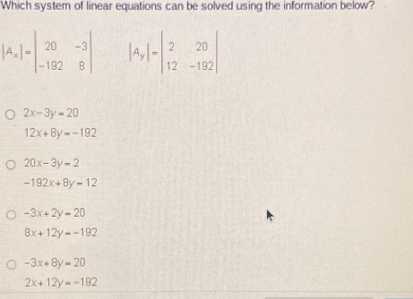 Which system of linear equations can be solved using the information below?
|A_x|=beginvmatrix 20&-3 -192&8endvmatrix beginvmatrix A_yendvmatrix =beginvmatrix 2&20 12&-192endvmatrix
2x-3y=20
12x+8y=-192
20x-3y-2
-192x+8y-12
-3x+2y=20
8x+12y=-192
-3x+8y=20
2x+12y=-192