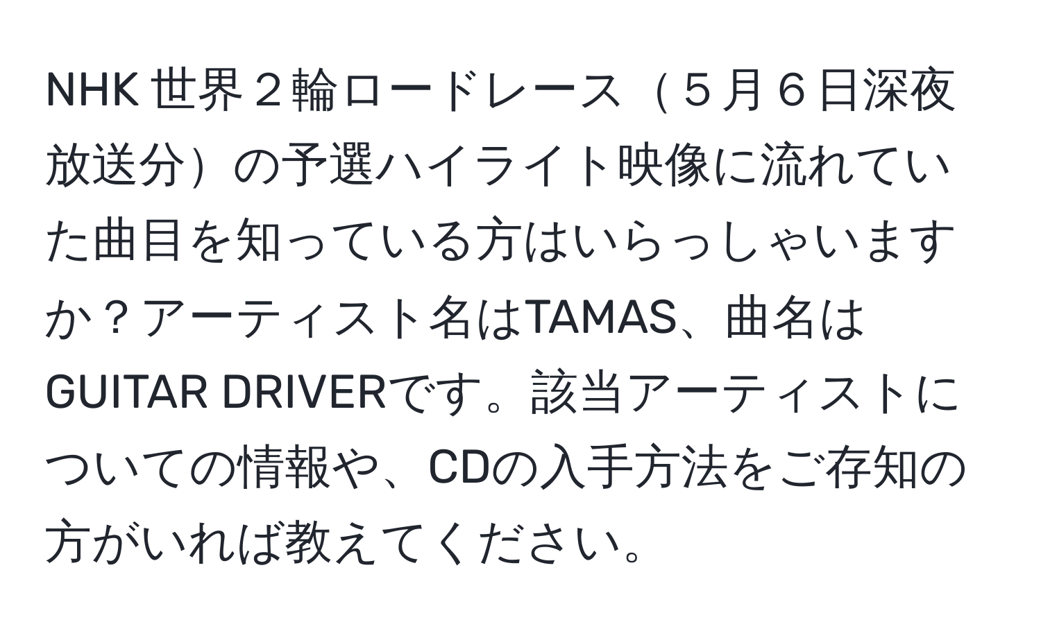 NHK 世界２輪ロードレース５月６日深夜放送分の予選ハイライト映像に流れていた曲目を知っている方はいらっしゃいますか？アーティスト名はTAMAS、曲名はGUITAR DRIVERです。該当アーティストについての情報や、CDの入手方法をご存知の方がいれば教えてください。