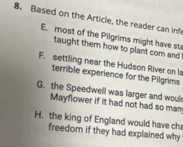 Based on the Article, the reader can infe
E. most of the Pilgrims might have sta
taught them how to plant corn and !
F. settling near the Hudson River on la
terrible experience for the Pilgrims
G. the Speedwell was larger and woul
Mayflower if it had not had so many
H. the king of England would have cha
freedom if they had explained why