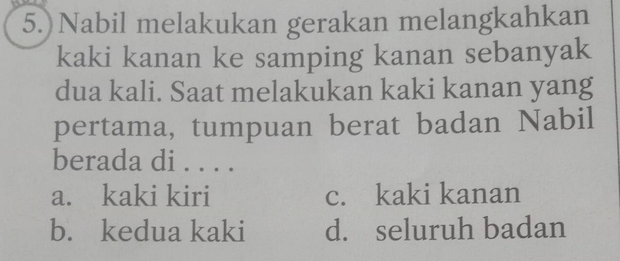 5.)Nabil melakukan gerakan melangkahkan
kaki kanan ke samping kanan sebanyak
dua kali. Saat melakukan kaki kanan yang
pertama, tumpuan berat badan Nabil
berada di . . . .
a. kaki kiri c. kaki kanan
b. kedua kaki d. seluruh badan