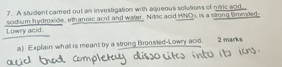 A student carried out an investigation with aqueous solutions of nitric acid 
sodium hydroxide, ethanoic acid and water. Nitric acid HNO₃, is a strong Bronsted- 
Lowry acid. 
a) Explain what is meant by a strong Bronsted-Lowry acid. 2 marks