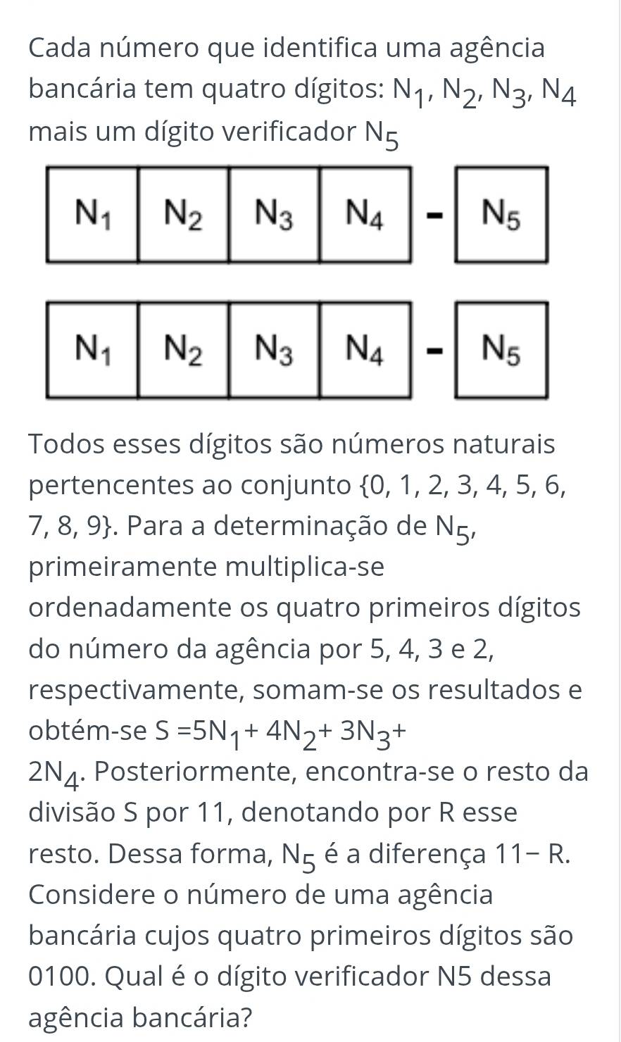 Cada número que identifica uma agência
bancária tem quatro dígitos: N_1,N_2,N_3,N_4
mais um dígito verificador N_5
N_5
N_5
Todos esses dígitos são números naturais
pertencentes ao conjunto  0,1,2,3,4, 5, 6
7. 8,9 -. Para a determinação de N_5,
primeiramente multiplica-se
ordenadamente os quatro primeiros dígitos
do número da agência por 5, 4, 3 e 2,
respectivamente, somam-se os resultados e
obtém-se S=5N_1+4N_2+3N_3+
2N_4. Posteriormente, encontra-se o resto da
divisão S por 11, denotando por R esse
resto. Dessa forma, N_5 é a diferença 11-R.
Considere o número de uma agência
bancária cujos quatro primeiros dígitos são
0100. Qual é o dígito verificador N5 dessa
agência bancária?