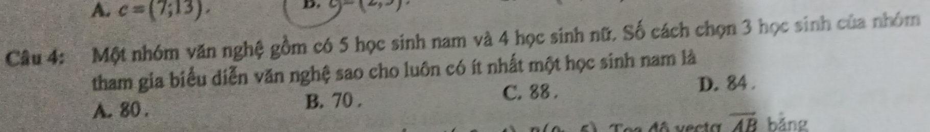 A. c=(7;13). 
D. c)=(2,3)
Câu 4:Một nhóm văn nghệ gồm có 5 học sinh nam và 4 học sinh nữ. Số cách chọn 3 học sinh của nhóm
tham gia biểu diễn văn nghệ sao cho luôn có ít nhất một học sinh nam là
A. 80.
B. 70. C. 88.
D. 84.
Toa đã vecto overline AB bǎng