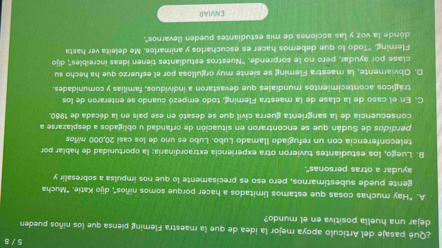 5 / 8
¿Qué pasaje del Articulo apoya mejor la idea de que la maestra Fleming piensa que los niños pueden
dejar una huella positiva en el mundo?
A. "Hay muchas cosas que estamos limitados a hacer porque somos niños", dijo Katie. "Mucha
gente puede subestimarnos, pero eso es precisamente lo que nos impulsa a sobresalir y
ayudar a otras personas".
B. Luego, los estudiantes tuvieron otra experiencia extraordinaria: la oportunidad de hablar por
teleconferencia con un refugiado llamado Lubo. Lubo es uno de los casi 20,000 niños
perdidos de Sudán que se encontraron en situación de orfandad u obligados a desplazarse a
consecuencia de la sangrienta guerra civil que se desató en ese país en la década de 1980.
C. En el caso de la clase de la maestra Fleming, todo empezó cuando se enteraron de los
trágicos acontecimientos mundiales que devastaron a individuos, familias y comunidades.
D. Obviamente, la maestra Fleming se siente muy orgullosa por el esfuerzo que ha hecho su
clase por ayudar, pero no le sorprende. ''Nuestros estudiantes tienen ideas increibles', dijo
Fleming. "Todo lo que debemos hacer es escucharlos y animarlos. Me deleita ver hasta
dónde la voz y las acciones de mis estudiantes pueden llevarnos'.
ENVIAR