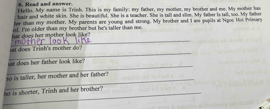 Read and answer. 
Hello. My name is Trinh. This is my family: my father, my mother, my brother and me. My mother has 
hair and white skin. She is beautiful. She is a teacher. She is tall and slim. My father Is tall, too. My father 
ler than my mother. My parents are young and strong. My brother and I are pupils at Ngoc Hoi Primary 
ol. I'm older than my brother but he's taller than me. 
_ 
hat does her mother look like? 
_ 
at does Trinh's mother do? 
_ 
at does her father look like? 
_ 
ho is taller, her mother and her father? 
_ho is shorter, Trinh and her brother?