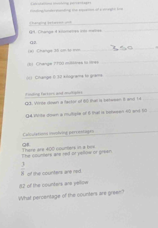 Calculations involving percentages 
Finding/understanding the equation of a straight line 
Changing between unit 
_ 
Q1. Change 4 kilometres into metres
_ 
Q2. 
(a) Change 35 cm to mm
_ 
(b) Change 7700 millilitres to litres
_ 
(c) Change 0.32 kilograms to grams
_ 
Finding factors and multiples_ 
_ 
Q3. Write down a factor of 60 that is between 8 and 14 _ 
Q4.Write down a multiple of 6 that is between 40 and 50 _ 
Calculations involving percentages 
Q8. 
There are 400 counters in a box. 
The counters are red or yellow or green
 3/8  of the counters are red.
82 of the counters are yellow 
What percentage of the counters are green?