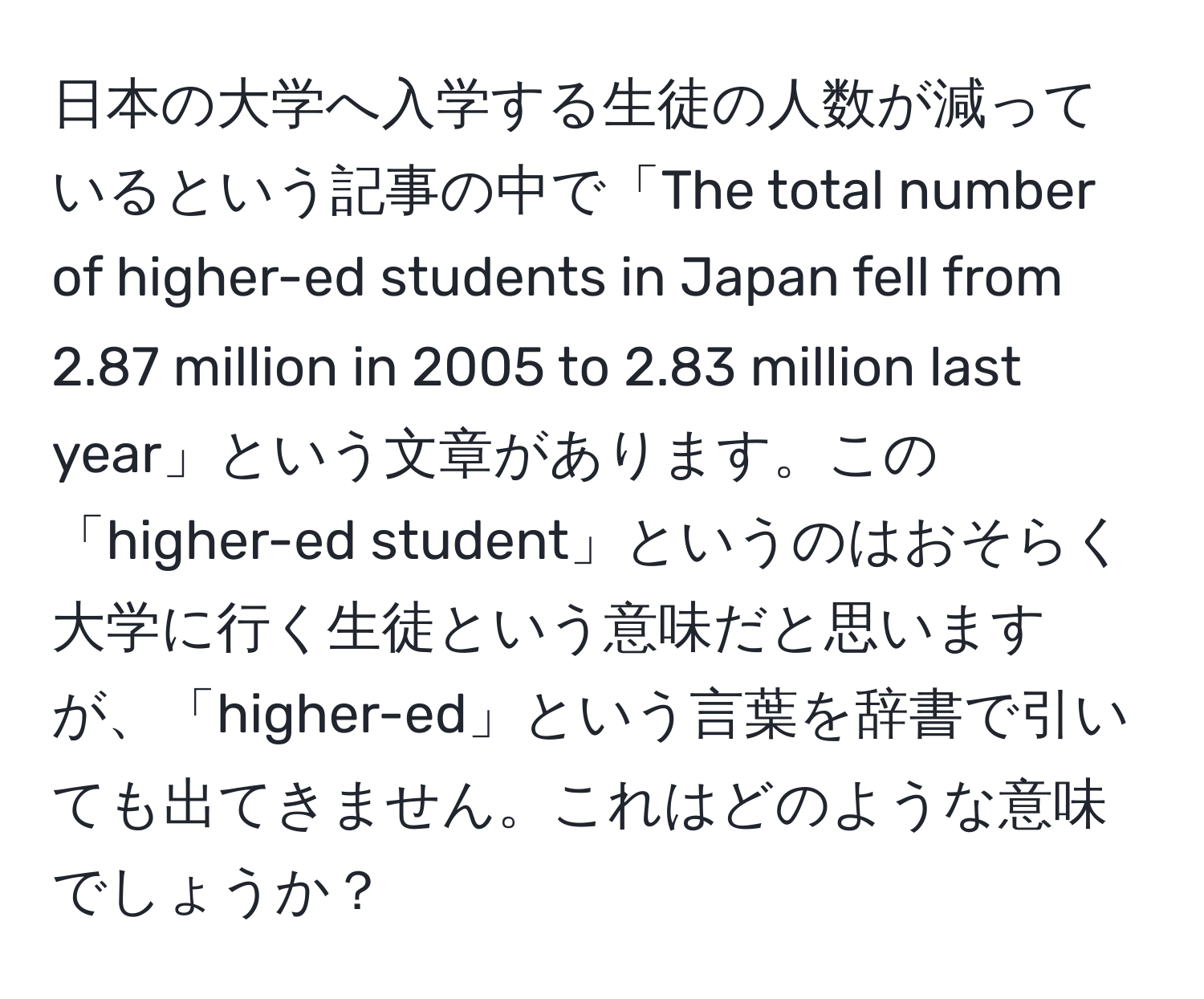 日本の大学へ入学する生徒の人数が減っているという記事の中で「The total number of higher-ed students in Japan fell from 2.87 million in 2005 to 2.83 million last year」という文章があります。この「higher-ed student」というのはおそらく大学に行く生徒という意味だと思いますが、「higher-ed」という言葉を辞書で引いても出てきません。これはどのような意味でしょうか？