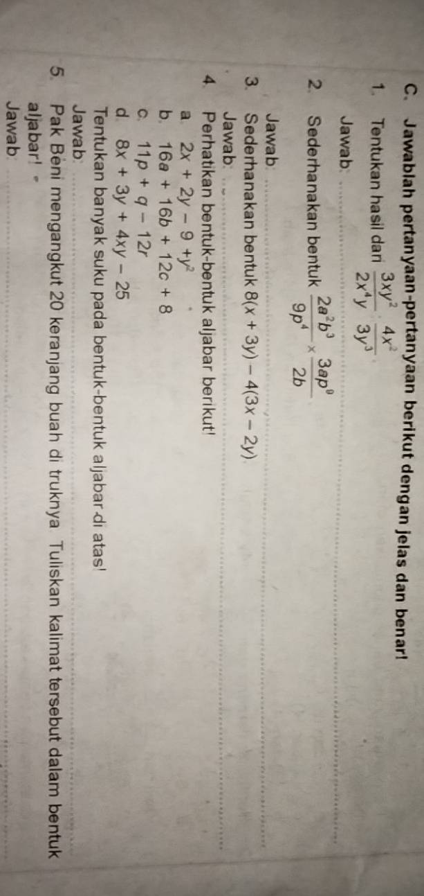 Jawablah pertanyaan-pertanyaan berikut dengan jelas dan benar! 
1. Tentukan hasil dari  3xy^2/2x^4y ·  4x^2/3y^3 
_ 
Jawab_ 
2. Sederhanakan bentuk  2a^2b^3/9p^4 *  3ap^0/2b 
_ 
Jawab_ 
3. Sederhanakan bentuk 8(x+3y)-4(3x-2y)
_ 
Jawab_ 
4. Perhatikan bentuk-bentuk aljabar berikut! 
a 2x+2y-9+y^2
b. 16a+16b+12c+8
C. 11p+q-12r
d 8x+3y+4xy-25
Tentukan banyak suku pada bentuk-bentuk aljabar-di atas! 
Jawab 
_ 
5. Pak Beni mengangkut 20 keranjang buah di truknya Tuliskan kalimat tersebut dalam bentuk 
aljabar! 
Jawab 
_