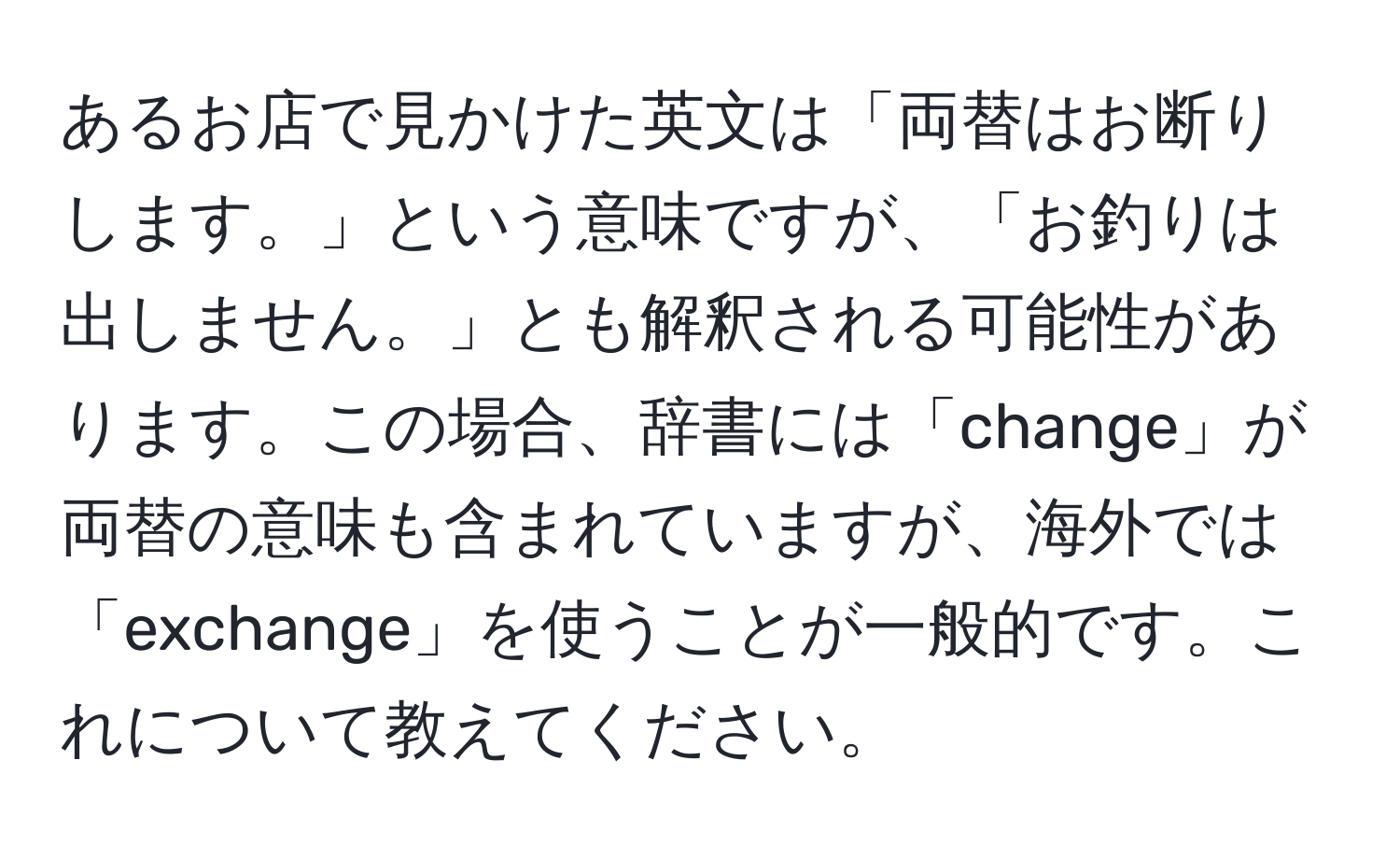 あるお店で見かけた英文は「両替はお断りします。」という意味ですが、「お釣りは出しません。」とも解釈される可能性があります。この場合、辞書には「change」が両替の意味も含まれていますが、海外では「exchange」を使うことが一般的です。これについて教えてください。