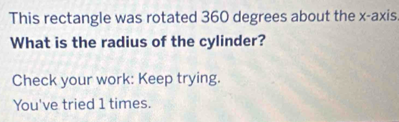 This rectangle was rotated 360 degrees about the x-axis. 
What is the radius of the cylinder? 
Check your work: Keep trying. 
You've tried 1 times.