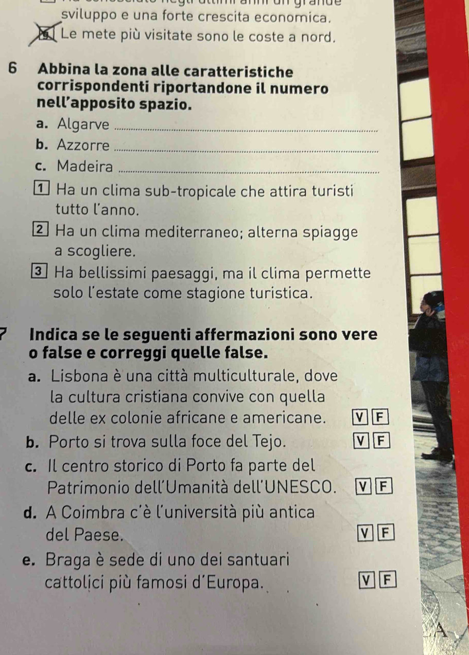 sviluppo e una forte crescita economica.
Le mete più visitate sono le coste a nord.
6 Abbina la zona alle caratteristiche
corrispondenti riportandone il numero
nell’apposito spazio.
a. Algarve_
b. Azzorre_
c. Madeira_
① Ha un clima sub-tropicale che attira turisti
tutto lanno.
2 Ha un clima mediterraneo; alterna spiagge
a scogliere.
3 Ha bellissimi paesaggi, ma il clima permette
solo l’estate come stagione turistica.
Indica se le seguenti affermazioni sono vere
o false e correggi quelle false.
a. Lisbona è una città multiculturale, dove
la cultura cristiana convive con quella
delle ex colonie africane e americane. v F
b. Porto si trova sulla foce del Tejo. v F
c. Il centro storico di Porto fa parte del
Patrimonio dell'Umanità dell'UNESCO. V F
d. A Coimbra c'è l'università più antica
del Paese.
V F
e. Braga è sede di uno dei santuari
cattolịci più famosi d’Europa.
V F
A