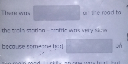 There was on the road to 
the train station - traffic was very slow 
because someone had on 
ain road. Luckily, no one was burt but