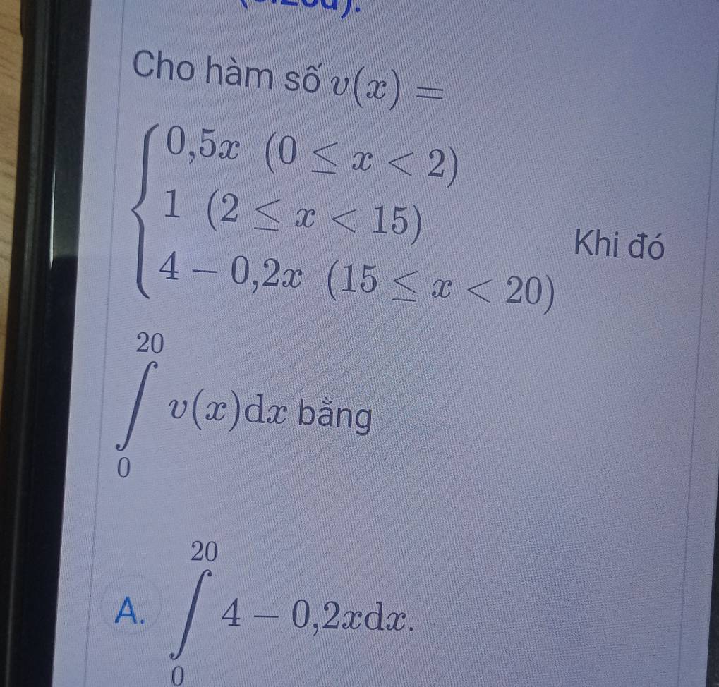 Cho hàm số v(x)=
beginarrayl 0.5x(0≤ x<2) 1(2≤ x<15) 4-0.2x(15≤ x<20)endarray. Khi đó
x_
∈tlimits _0^((20)v(x)dx bà x^circ) a
A. ∈t _0^(20)4-0.2xdx.