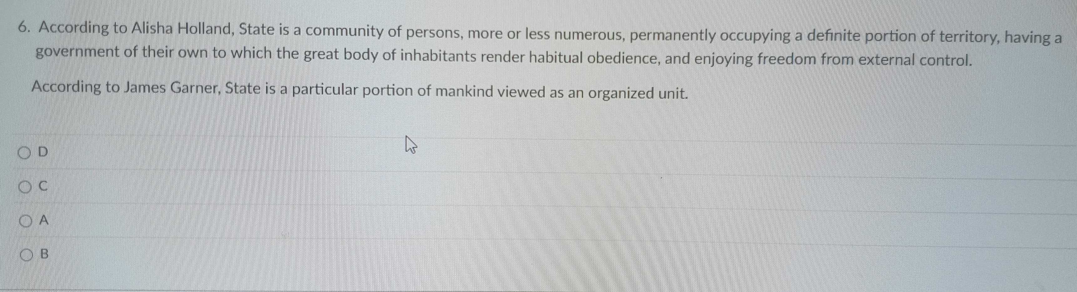 According to Alisha Holland, State is a community of persons, more or less numerous, permanently occupying a defnite portion of territory, having a
government of their own to which the great body of inhabitants render habitual obedience, and enjoying freedom from external control.
According to James Garner, State is a particular portion of mankind viewed as an organized unit.
D
C
A
B
