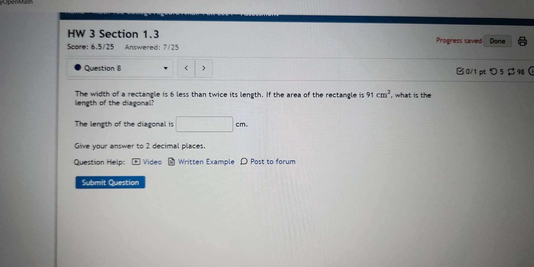 yOpenMath 
HW 3 Section 1.3 Done 
Progress saved 
Score: 6.5/25 Answered: 7/25 
Question 8 < > 
□ 0/1 pt つ 5 2 98  
The width of a rectangle is 6 less than twice its length. If the area of the rectangle is 91cm^2 , what is the 
length of the diagonal? 
The length of the diagonal is □ cm. 
Give your answer to 2 decimal places. 
Question Help: Video Written Example D Post to forum 
Submit Question