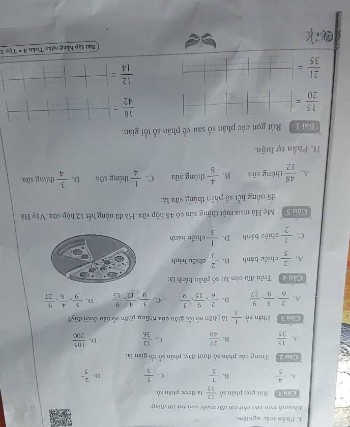 Phần trắc nghiệm.
Khoanh tròn vào chữ cải đặt trước cầu trá lời đúng:
Chu T Rút gọn phân số  12/15  ta được phân số:
A.  4/5  B.  3/5  C.  5/5  D.  2/5 
Cầu 2  Trong các phân số dưới đây, phân số tối giản là:
A.  15/35  B.  27/49  C.  12/36  D.  105/200 
Câu 3 Phân số  1/3  là phân số tối giản của những phân số nào đưới đây?
A.  2/6 , 3/9 , 9/27  B.  2/6 , 9/15 , 3/9  C.  3/9 , 4/12 , 9/15  D.  3/9 , 4/6 , 9/27 
Cầu đà  Trên đĩa còn lại số phần bánh là:
A.  2/5  chiếc bánh B.  2/3  chiếc bánh
C.  1/2  chiếc bánh D.  1/3  chiếc bánh
Cầu Gả  Mẹ Hà mua một thủng sữa có 48 hộp sữa. Hà đã uống hết 12 hộp sữa. Vậy Hà
đã uống hết số phần thùng sữa là:
A.  48/12  thùng sữa B.  4/8  thùng sữa C.  1/4  thùng sữa D.  3/4  thùng sữa
II. Phần tự luận.
Bài 1 Rút gọn các phân số sau về phân số tối giản:
 15/20 = frac 
 18/42 = □ /□  □ □ frac 
 21/35 = _ |_ |_ |_ |  12/14 = □ /□  
Bài tập hằng ngày Toán 4· Tip2
a