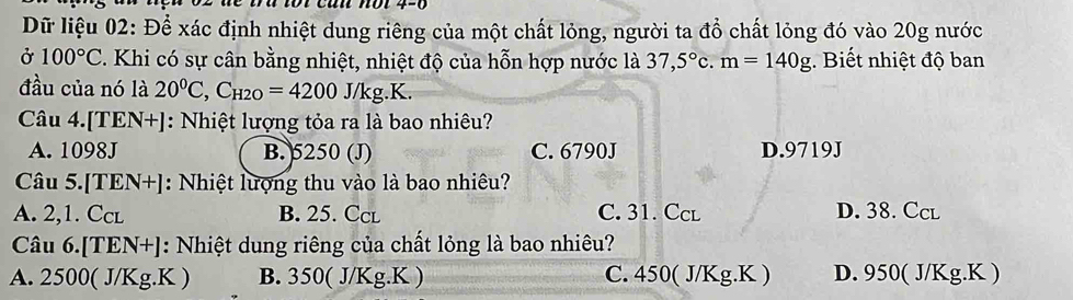 Dữ liệu 02: Để xác định nhiệt dung riêng của một chất lỏng, người ta đồ chất lỏng đó vào 20g nước
Ở 100°C. Khi có sự cân bằng nhiệt, nhiệt độ của hỗn hợp nước là 37,5°c. m=140g. Biết nhiệt độ ban
đầu của nó là 20^0C, C_H2O=4200J/kg.K.
Câu 4.[TEN+]: Nhiệt lượng tỏa ra là bao nhiêu?
A. 1098J B. 5250 (J) C. 6790J D. 9719J
Câu 5.[TEN+]: Nhiệt lượng thu vào là bao nhiêu?
A. 2,1. Ccl B. 25. Ccl C. 31. Ccl D. 38. Ccl
Câu 6.[TEN+]: Nhiệt dung riêng của chất lỏng là bao nhiêu?
A. 2500( J/Kg.K ) B. 350( J/Kg.K ) C. 450( J/Kg.K ) D. 950( J/Kg.K )