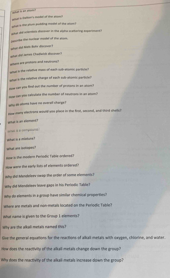 What is an atom? 
What is Dalton's model of the atom? 
What is the plum pudding model of the atom? 
What did scientists discover in the alpha scattering experiment? 
Describe the nuclear model of the atom. 
What did Niels Bohr discover? 
What did James Chadwick discover? 
Where are protons and neutrons? 
What is the relative mass of each sub-atomic particle? 
What is the relative charge of each sub-atomic particle? 
How can you find out the number of protons in an atom? 
How can you calculate the number of neutrons in an atom? 
Why do atoms have no overall charge? 
How many electrons would you place in the first, second, and third shells? 
What is an element? 
What is a compound? 
What is a mixture? 
What are isotopes? 
How is the modern Periodic Table ordered? 
How were the early lists of elements ordered? 
Why did Mendeleev swap the order of some elements? 
Why did Mendeleev leave gaps in his Periodic Table? 
Why do elements in a group have similar chemical properties? 
Where are metals and non-metals located on the Periodic Table? 
What name is given to the Group 1 elements? 
Why are the alkali metals named this? 
Give the general equations for the reactions of alkali metals with oxygen, chlorine, and water. 
How does the reactivity of the alkali metals change down the group? 
Why does the reactivity of the alkali metals increase down the group?