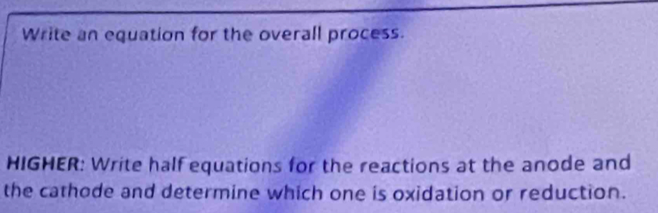 Write an equation for the overall process. 
HIGHER: Write half equations for the reactions at the anode and 
the cathode and determine which one is oxidation or reduction.