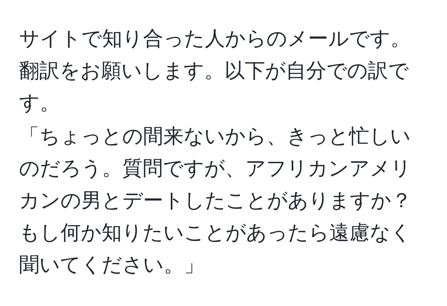 サイトで知り合った人からのメールです。翻訳をお願いします。以下が自分での訳です。  
「ちょっとの間来ないから、きっと忙しいのだろう。質問ですが、アフリカンアメリカンの男とデートしたことがありますか？もし何か知りたいことがあったら遠慮なく聞いてください。」